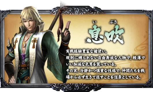 息吹 実戦経験豊富な槍使い。規則に縛られない自由奔放な人物で、軽薄でいい加減な色男を装っている。その実、冷静かつ慎重な性格で、仲間たちを戦場から必ず生きて返すことを信条としている。