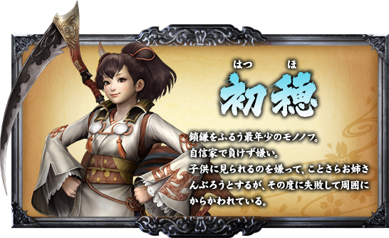 初穂 鎖鎌をふるう最年少のモノノフ。自信家で負けず嫌い。子供に見られるのを嫌って、ことさらお姉さんぶろうとするが、その度に失敗して周囲にからかわれている。