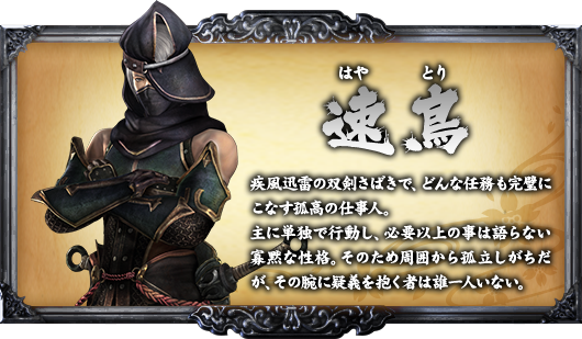 速鳥 疾風迅雷の双剣さばきで、どんな任務も完璧にこなす孤高の仕事人。主に単独で行動し、必要以上の事は語らない寡黙な性格。そのため周囲から孤立しがちだが、その腕に疑義を抱く者は誰一人いない。