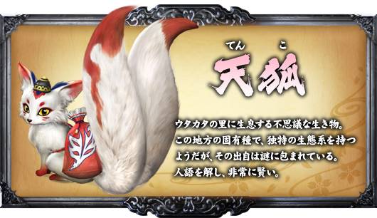 天狐 ウタカタの里に生息する不思議な生き物。この地方の固有種で、独特の生態系を持つようだが、その出自は謎に包まれている。人語を解し、非常に賢い。